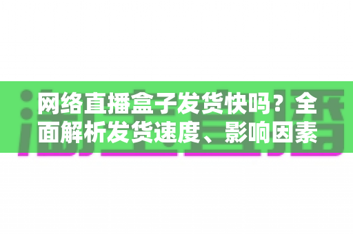 网络直播盒子发货快吗?全面解析发货速度、影响因素与选购指南 网络直播盒子发货快吗?全面解析发货速度、影响因素与选购指南