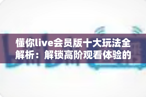 懂你live会员版十大玩法全解析:解锁高阶观看体验的完整攻略 懂你live会员版十大玩法全解析:解锁高阶观看体验的完整攻略