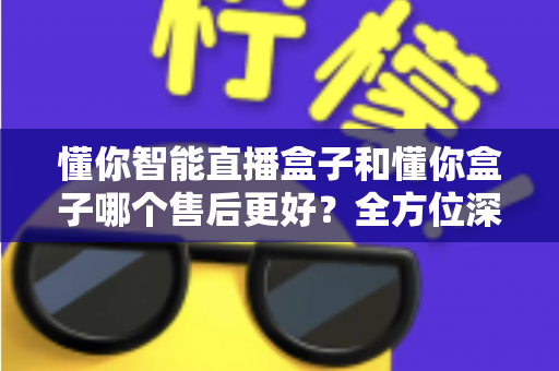 懂你智能直播盒子和懂你盒子哪个售后更好?全方位深度对比评测帮你避坑选对 懂你智能直播盒子和懂你盒子哪个售后更好?全方位深度对比评测帮你避坑选对