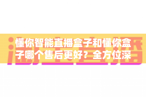 懂你智能直播盒子和懂你盒子哪个售后更好?全方位深度对比评测帮你避坑选对 懂你智能直播盒子和懂你盒子哪个售后更好?全方位深度对比评测帮你避坑选对