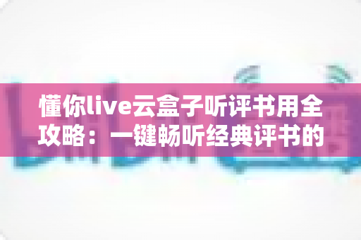 懂你live云盒子听评书用全攻略：一键畅听经典评书的智能影音新体验
