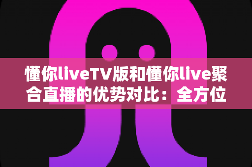 懂你liveTV版和懂你live聚合直播的优势对比：全方位解析帮你选出最适合的观影方案