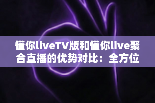 懂你liveTV版和懂你live聚合直播的优势对比：全方位解析帮你选出最适合的观影方案