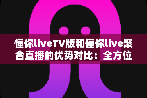 懂你liveTV版和懂你live聚合直播的优势对比：全方位解析帮你选出最适合的观影方案