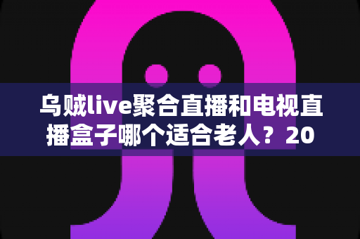 乌贼live聚合直播和电视直播盒子哪个适合老人?2025年孝心选购全指南,帮爸妈轻松看电视 乌贼live聚合直播和电视直播盒子哪个适合老人?2025年孝心选购全指南,帮爸妈轻松看电视