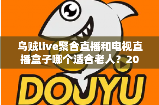 乌贼live聚合直播和电视直播盒子哪个适合老人？2025年孝心选购全指南，帮爸妈轻松看电视