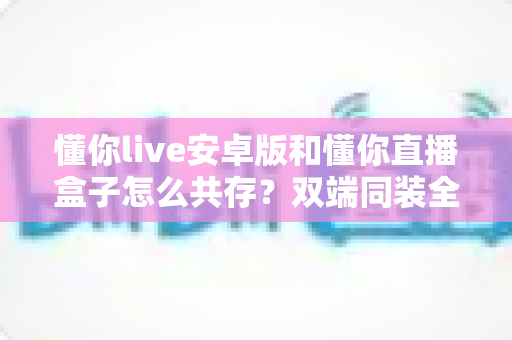 懂你live安卓版和懂你直播盒子怎么共存?双端同装全攻略,一文解决安装冲突难题 懂你live安卓版和懂你直播盒子怎么共存?双端同装全攻略,一文解决安装冲突难题