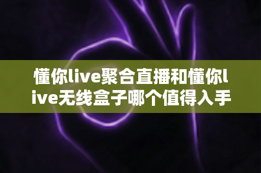懂你live聚合直播和懂你live无线盒子哪个值得入手？一文读懂两者差异与选购建议