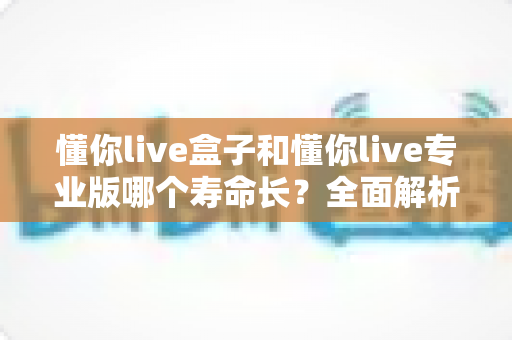 懂你live盒子和懂你live专业版哪个寿命长？全面解析助你做出明智选择