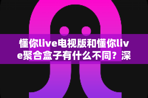 懂你live电视版和懂你live聚合盒子有什么不同？深度对比解析，助你选对大屏观影方案
