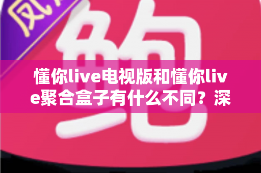懂你live电视版和懂你live聚合盒子有什么不同？深度对比解析，助你选对大屏观影方案