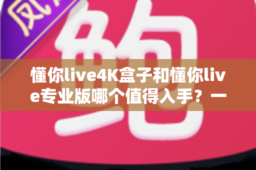 懂你live4K盒子和懂你live专业版哪个值得入手?一文读懂两者差异与最全选购建议 懂你live4K盒子和懂你live专业版哪个值得入手?一文读懂两者差异与最全选购建议