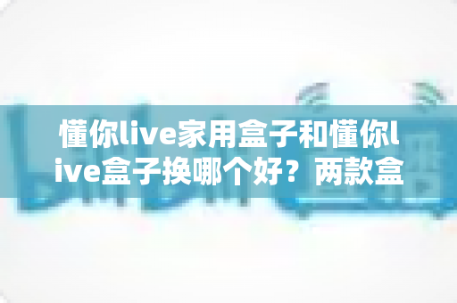懂你live家用盒子和懂你live盒子换哪个好?两款盒子全面对比与换新选购指南 懂你live家用盒子和懂你live盒子换哪个好?两款盒子全面对比与换新选购指南