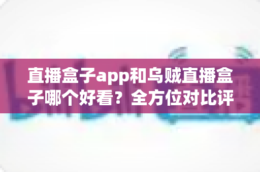 直播盒子app和乌贼直播盒子哪个好看？全方位对比评测助你找到最佳观影选择