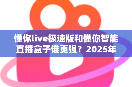 懂你live极速版和懂你智能直播盒子谁更强?2025年最全对比评测,看完不踩坑 懂你live极速版和懂你智能直播盒子谁更强?2025年最全对比评测,看完不踩坑