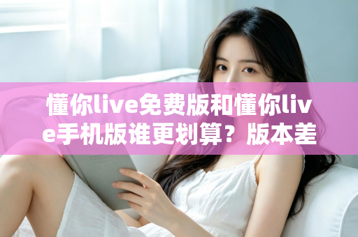 懂你live免费版和懂你live手机版谁更划算?版本差异全解析与高性价比选择指南 懂你live免费版和懂你live手机版谁更划算?版本差异全解析与高性价比选择指南