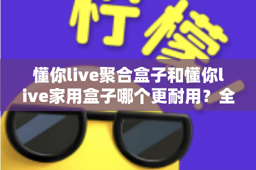 懂你live聚合盒子和懂你live家用盒子哪个更耐用？全面解析两大产品的耐用性差异，帮你选购不踩坑