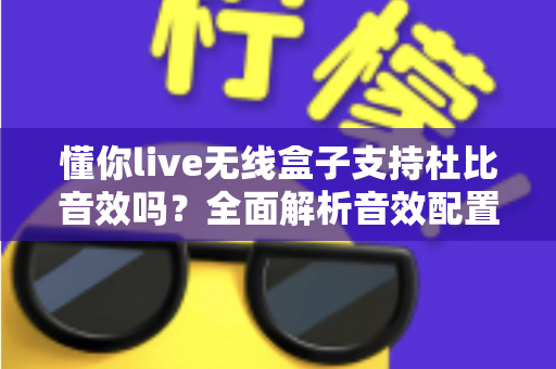 懂你live无线盒子支持杜比音效吗?全面解析音效配置与选购指南 懂你live无线盒子支持杜比音效吗?全面解析音效配置与选购指南