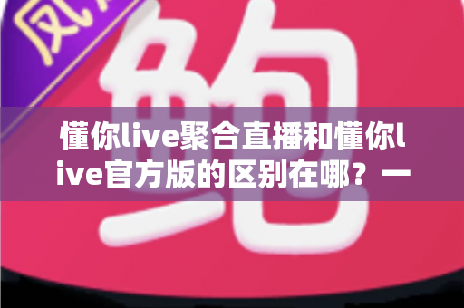 懂你live聚合直播和懂你live官方版的区别在哪？一篇文章帮你彻底搞懂两大版本差异