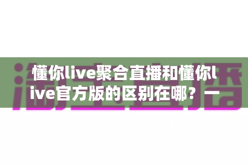 懂你live聚合直播和懂你live官方版的区别在哪？一篇文章帮你彻底搞懂两大版本差异