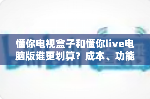 懂你电视盒子和懂你live电脑版谁更划算?成本、功能与选购全维度深度对比 懂你电视盒子和懂你live电脑版谁更划算?成本、功能与选购全维度深度对比