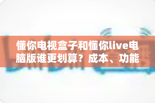 懂你电视盒子和懂你live电脑版谁更划算?成本、功能与选购全维度深度对比 懂你电视盒子和懂你live电脑版谁更划算?成本、功能与选购全维度深度对比