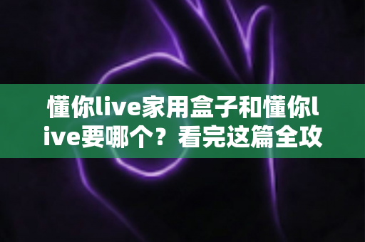 懂你live家用盒子和懂你live要哪个？看完这篇全攻略再做决定也不迟
