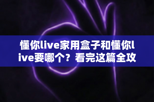 懂你live家用盒子和懂你live要哪个？看完这篇全攻略再做决定也不迟