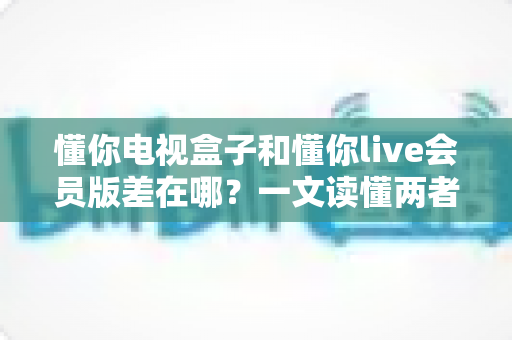懂你电视盒子和懂你live会员版差在哪?一文读懂两者核心区别,帮你选对不花冤枉钱 懂你电视盒子和懂你live会员版差在哪?一文读懂两者核心区别,帮你选对不花冤枉钱