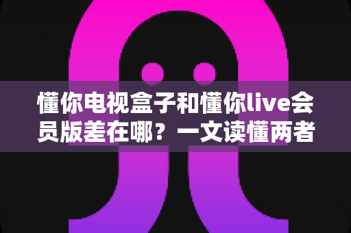 懂你电视盒子和懂你live会员版差在哪?一文读懂两者核心区别,帮你选对不花冤枉钱 懂你电视盒子和懂你live会员版差在哪?一文读懂两者核心区别,帮你选对不花冤枉钱