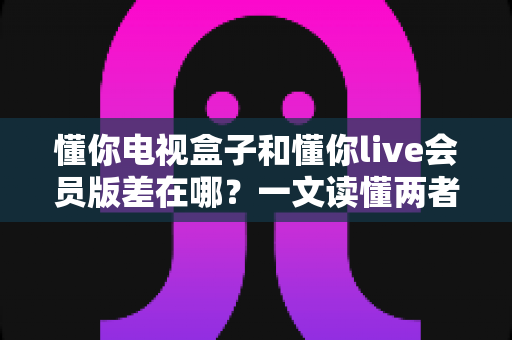 懂你电视盒子和懂你live会员版差在哪?一文读懂两者核心区别,帮你选对不花冤枉钱 懂你电视盒子和懂你live会员版差在哪?一文读懂两者核心区别,帮你选对不花冤枉钱