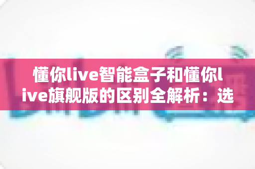 懂你live智能盒子和懂你live旗舰版的区别全解析:选对版本不花冤枉钱? 懂你live智能盒子和懂你live旗舰版的区别全解析:选对版本不花冤枉钱?