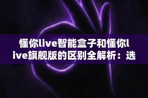 懂你live智能盒子和懂你live旗舰版的区别全解析:选对版本不花冤枉钱? 懂你live智能盒子和懂你live旗舰版的区别全解析:选对版本不花冤枉钱?