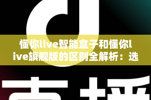 懂你live智能盒子和懂你live旗舰版的区别全解析:选对版本不花冤枉钱? 懂你live智能盒子和懂你live旗舰版的区别全解析:选对版本不花冤枉钱?