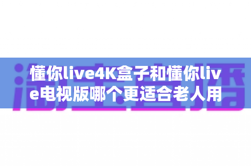懂你live4K盒子和懂你live电视版哪个更适合老人用?全面对比分析与选购指南 懂你live4K盒子和懂你live电视版哪个更适合老人用?全面对比分析与选购指南