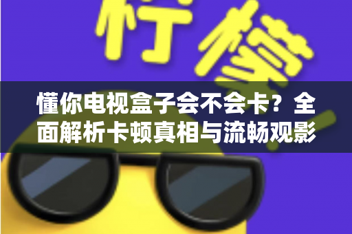 懂你电视盒子会不会卡?全面解析卡顿真相与流畅观影优化指南 懂你电视盒子会不会卡?全面解析卡顿真相与流畅观影优化指南