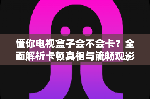 懂你电视盒子会不会卡?全面解析卡顿真相与流畅观影优化指南 懂你电视盒子会不会卡?全面解析卡顿真相与流畅观影优化指南
