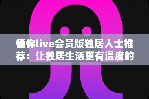懂你live会员版独居人士推荐：让独居生活更有温度的数字陪伴指南