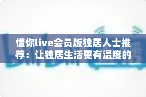 懂你live会员版独居人士推荐：让独居生活更有温度的数字陪伴指南