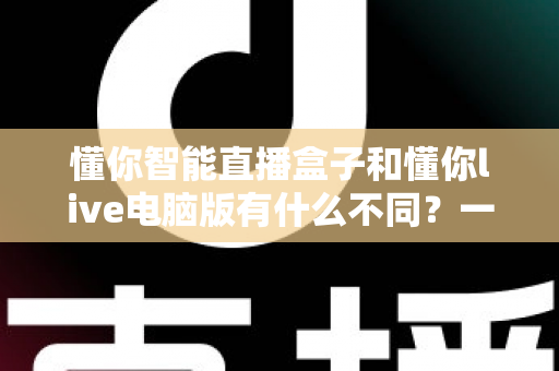 懂你智能直播盒子和懂你live电脑版有什么不同?一文读懂两者区别,帮你选对直播神器 懂你智能直播盒子和懂你live电脑版有什么不同?一文读懂两者区别,帮你选对直播神器