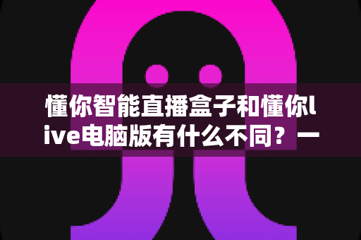 懂你智能直播盒子和懂你live电脑版有什么不同?一文读懂两者区别,帮你选对直播神器 懂你智能直播盒子和懂你live电脑版有什么不同?一文读懂两者区别,帮你选对直播神器