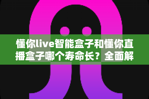 懂你live智能盒子和懂你直播盒子哪个寿命长？全面解析与实用选购指南