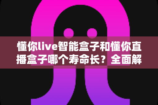 懂你live智能盒子和懂你直播盒子哪个寿命长？全面解析与实用选购指南