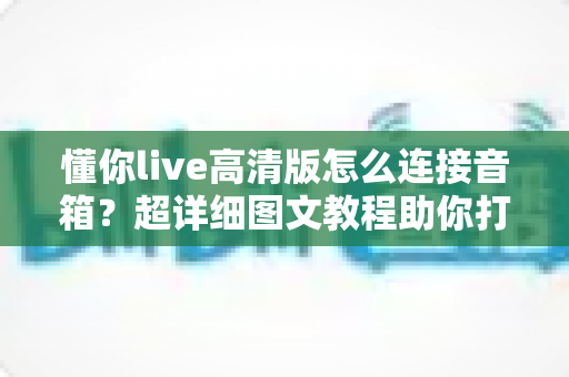 懂你live高清版怎么连接音箱?超详细图文教程助你打造家庭KTV级音效体验 懂你live高清版怎么连接音箱?超详细图文教程助你打造家庭KTV级音效体验