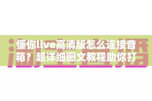 懂你live高清版怎么连接音箱?超详细图文教程助你打造家庭KTV级音效体验 懂你live高清版怎么连接音箱?超详细图文教程助你打造家庭KTV级音效体验