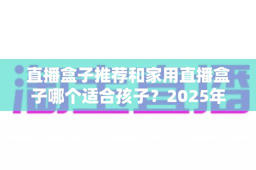 直播盒子推荐和家用直播盒子哪个适合孩子?2025年家长选购与使用全攻略 直播盒子推荐和家用直播盒子哪个适合孩子?2025年家长选购与使用全攻略