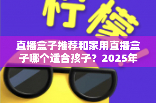 直播盒子推荐和家用直播盒子哪个适合孩子?2025年家长选购与使用全攻略 直播盒子推荐和家用直播盒子哪个适合孩子?2025年家长选购与使用全攻略