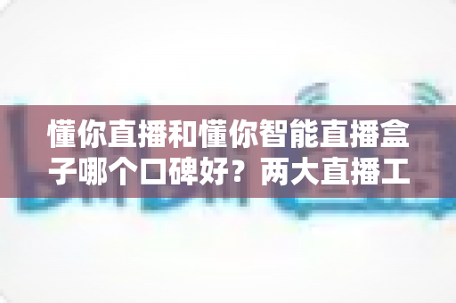 懂你直播和懂你智能直播盒子哪个口碑好?两大直播工具深度对比与选购全攻略 懂你直播和懂你智能直播盒子哪个口碑好?两大直播工具深度对比与选购全攻略
