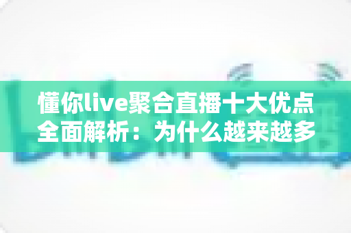 懂你live聚合直播十大优点全面解析：为什么越来越多用户选择一站式聚合直播平台？