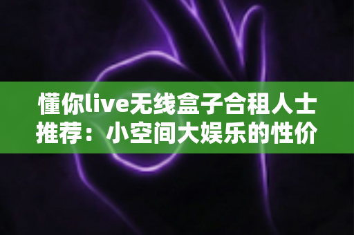 懂你live无线盒子合租人士推荐:小空间大娱乐的性价比之选 懂你live无线盒子合租人士推荐:小空间大娱乐的性价比之选